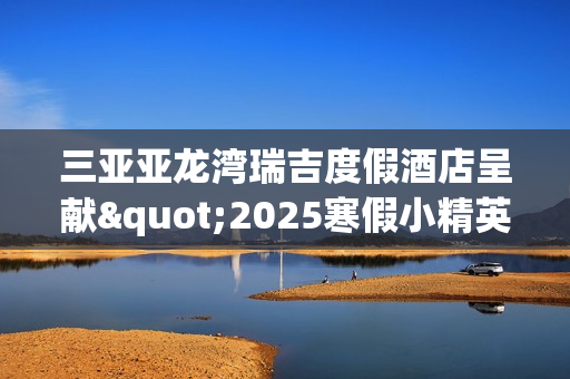 三亚亚龙湾瑞吉度假酒店呈献"2025寒假小精英定制系列体验"