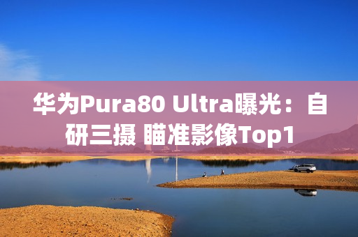 华为Pura80 Ultra曝光：自研三摄 瞄准影像Top1