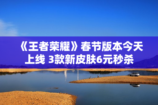 《王者荣耀》春节版本今天上线 3款新皮肤6元秒杀