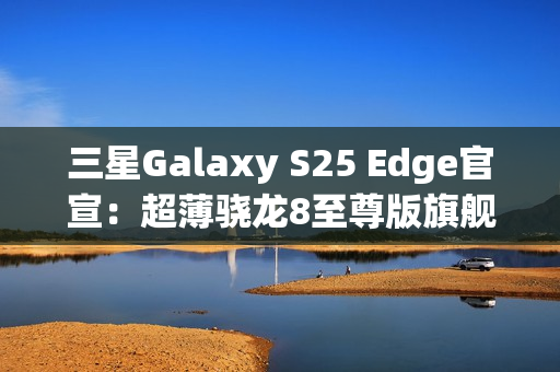 三星Galaxy S25 Edge官宣：超薄骁龙8至尊版旗舰 剑指iPhone 17 Air