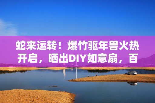 蛇来运转！爆竹驱年兽火热开启，晒出DIY如意扇，百元京东卡等你赢！