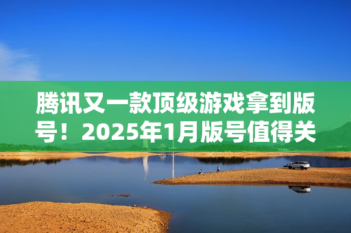 腾讯又一款顶级游戏拿到版号！2025年1月版号值得关注的游戏