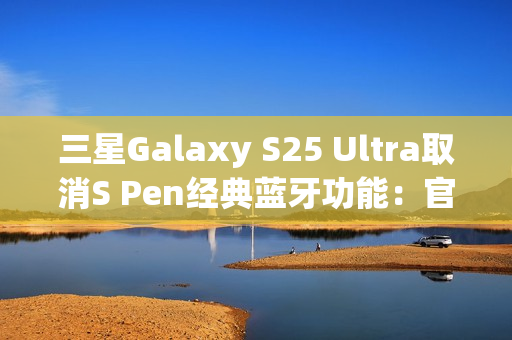 三星Galaxy S25 Ultra取消S Pen经典蓝牙功能：官方曝出真正原因