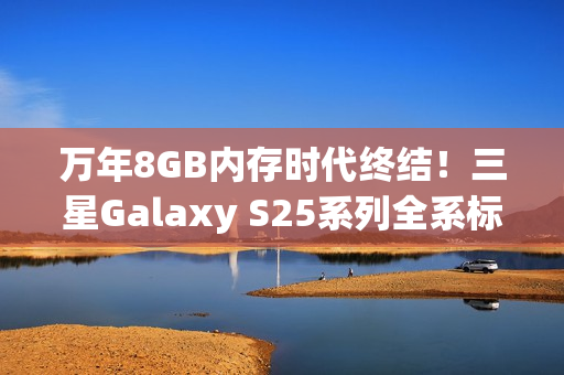 万年8GB内存时代终结！三星Galaxy S25系列全系标配12GB