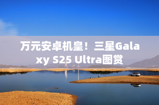 万元安卓机皇！三星Galaxy S25 Ultra图赏