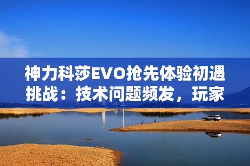 神力科莎EVO抢先体验初遇挑战：技术问题频发，玩家热情不减