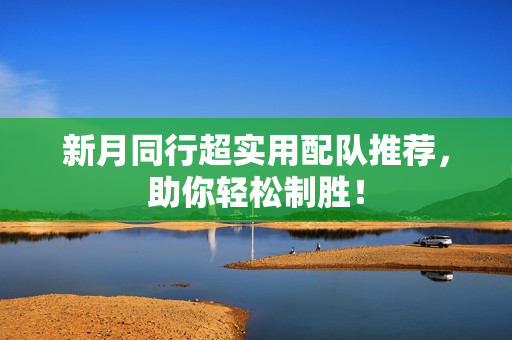 新月同行超实用配队推荐，助你轻松制胜！