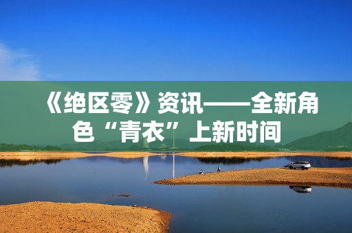 《绝区零》资讯——全新角色“青衣”上新时间