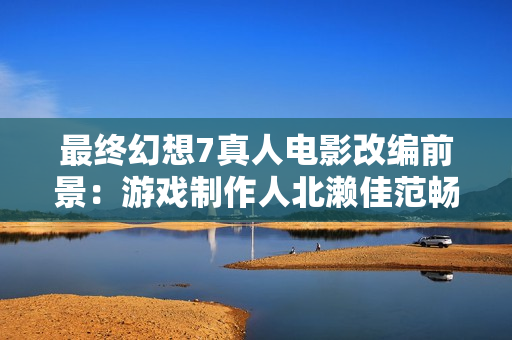最终幻想7真人电影改编前景：游戏制作人北濑佳范畅谈好莱坞合作潜力