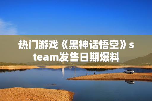 热门游戏《黑神话悟空》steam发售日期爆料