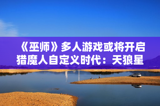 《巫师》多人游戏或将开启猎魔人自定义时代：天狼星计划招聘透露新线索！