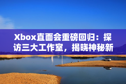 Xbox直面会重磅回归：探访三大工作室，揭晓神秘新作
