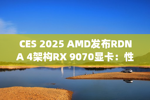 CES 2025 AMD发布RDNA 4架构RX 9070显卡：性能比肩RTX 4080 Super，价格却仅为一半