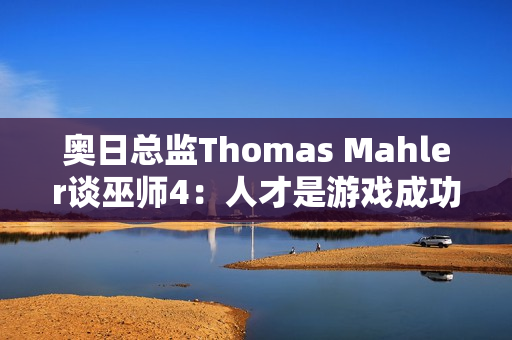 奥日总监Thomas Mahler谈巫师4：人才是游戏成功的关键
