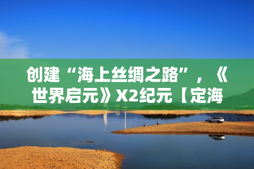 创建“海上丝绸之路”，《世界启元》X2纪元【定海平波】1.25正式上线