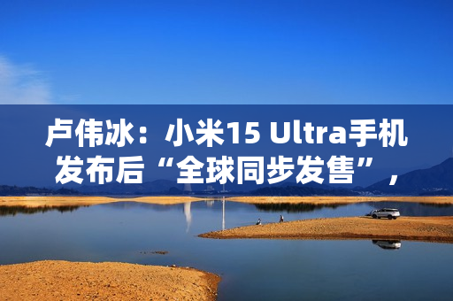 卢伟冰：小米15 Ultra手机发布后“全球同步发售”，具体细节年后公布