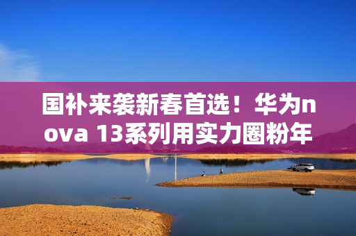 国补来袭新春首选！华为nova 13系列用实力圈粉年轻人