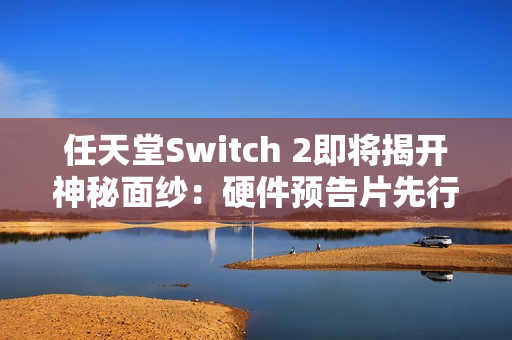 任天堂Switch 2即将揭开神秘面纱：硬件预告片先行，游戏阵容随后揭晓