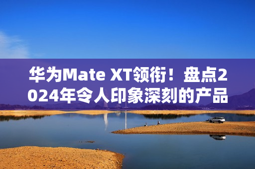 华为Mate XT领衔！盘点2024年令人印象深刻的产品
