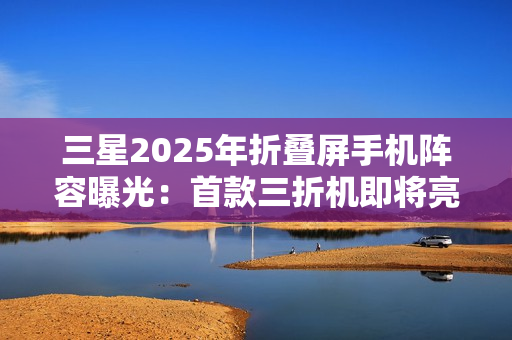 三星2025年折叠屏手机阵容曝光：首款三折机即将亮相