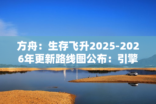 方舟：生存飞升2025-2026年更新路线图公布：引擎升级与丰富DLC扩展游戏世界