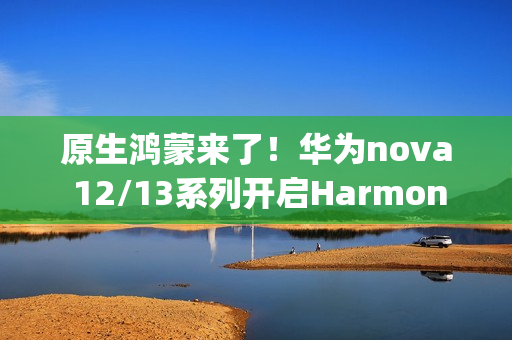 原生鸿蒙来了！华为nova 12/13系列开启HarmonyOS NEXT花粉Beta招募