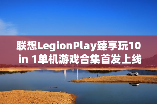 联想LegionPlay臻享玩10 in 1单机游戏合集首发上线，超值优惠畅享国产精品游戏