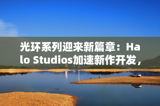 光环系列迎来新篇章：Halo Studios加速新作开发，虚幻5引擎引领未来