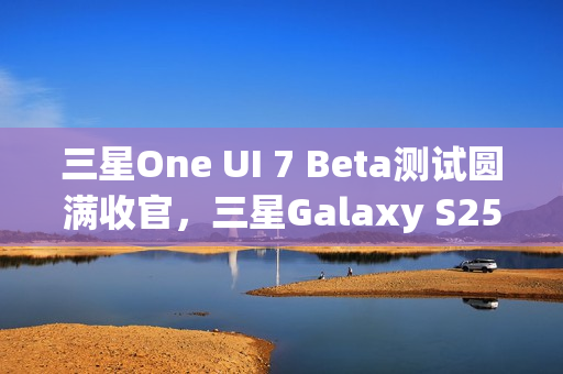 三星One UI 7 Beta测试圆满收官，三星Galaxy S25系列手机首发稳定版