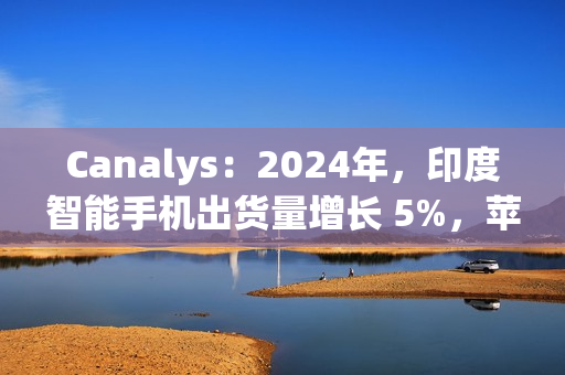 Canalys：2024年，印度智能手机出货量增长 5%，苹果首次进入前五
