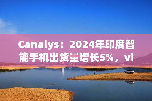 Canalys：2024年印度智能手机出货量增长5%，vivo排名第一、苹果Q4首次进入前五