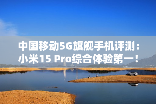 中国移动5G旗舰手机评测：小米15 Pro综合体验第一！六边形战士