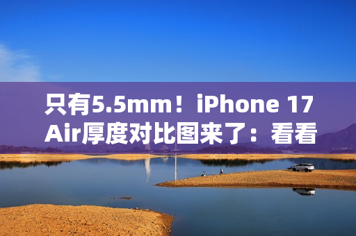 只有5.5mm！iPhone 17 Air厚度对比图来了：看看它有多薄
