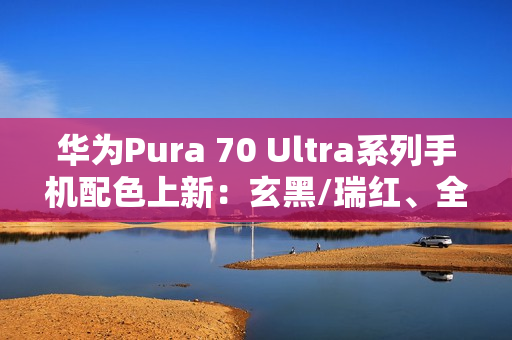 华为Pura 70 Ultra系列手机配色上新：玄黑/瑞红、全新星盘格设计，7499元