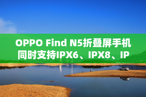 OPPO Find N5折叠屏手机同时支持IPX6、IPX8、IPX9且满级防水