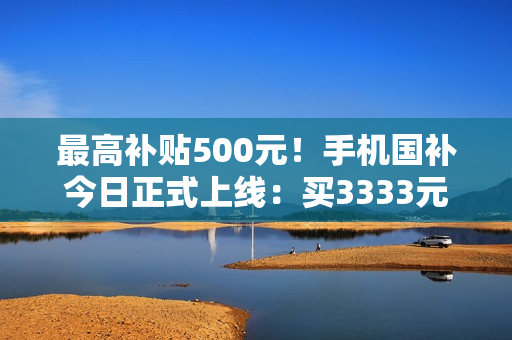 最高补贴500元！手机国补今日正式上线：买3333元手机最划算