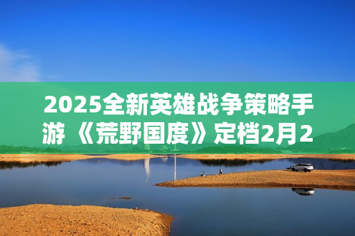 2025全新英雄战争策略手游 《荒野国度》定档2月27日！