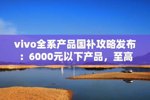 vivo全系产品国补攻略发布：6000元以下产品，至高补贴500元