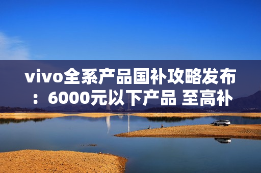 vivo全系产品国补攻略发布：6000元以下产品 至高补贴500元
