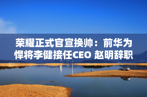 荣耀正式官宣换帅:前华为悍将李健接任CEO 赵明辞职 荣耀正式官宣换帅:前华为悍将李健接任CEO 赵明辞职