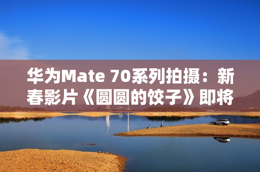 华为Mate 70系列拍摄：新春影片《圆圆的饺子》即将上映
