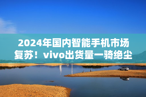 2024年国内智能手机市场复苏！vivo出货量一骑绝尘
