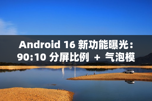 Android 16 新功能曝光：90:10 分屏比例 ＋ 气泡模式