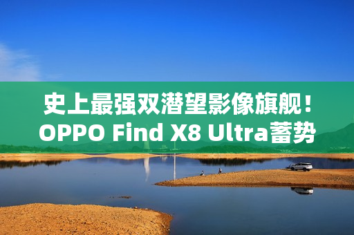 史上最强双潜望影像旗舰！OPPO Find X8 Ultra蓄势待发