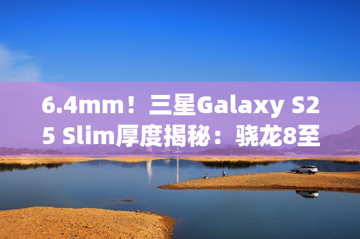 6.4mm！三星Galaxy S25 Slim厚度揭秘：骁龙8至尊版最薄直板机