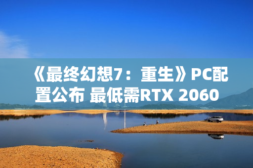 《最终幻想7：重生》PC配置公布 最低需RTX 2060