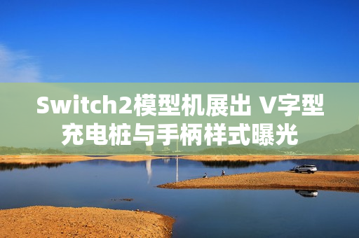 Switch2模型机展出 V字型充电桩与手柄样式曝光