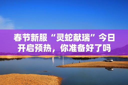 春节新服“灵蛇献瑞”今日开启预热，你准备好了吗