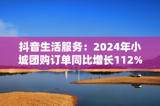 抖音生活服务：2024年小城团购订单同比增长112%，更多出圈流量变“留量”