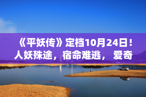 《平妖传》定档10月24日！人妖殊途，宿命难逃， 爱奇艺独家开启山海界传奇！(《平妖传》定档10月24日)